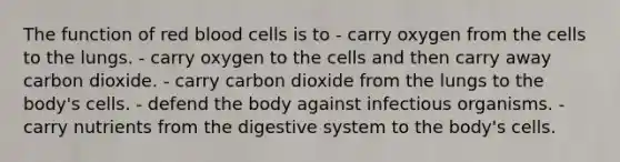 The function of red blood cells is to - carry oxygen from the cells to the lungs. - carry oxygen to the cells and then carry away carbon dioxide. - carry carbon dioxide from the lungs to the body's cells. - defend the body against infectious organisms. - carry nutrients from the digestive system to the body's cells.