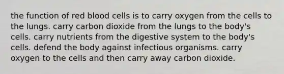 the function of red blood cells is to carry oxygen from the cells to the lungs. carry carbon dioxide from the lungs to the body's cells. carry nutrients from the digestive system to the body's cells. defend the body against infectious organisms. carry oxygen to the cells and then carry away carbon dioxide.