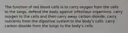 The function of red blood cells is to carry oxygen from the cells to the lungs. defend the body against infectious organisms. carry oxygen to the cells and then carry away carbon dioxide. carry nutrients from the digestive system to the body's cells. carry carbon dioxide from the lungs to the body's cells.