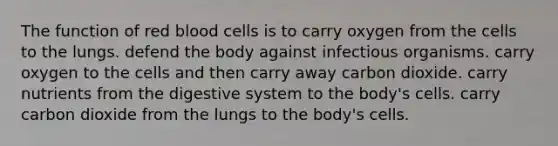 The function of red blood cells is to carry oxygen from the cells to the lungs. defend the body against infectious organisms. carry oxygen to the cells and then carry away carbon dioxide. carry nutrients from the digestive system to the body's cells. carry carbon dioxide from the lungs to the body's cells.