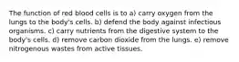 The function of red blood cells is to a) carry oxygen from the lungs to the body's cells. b) defend the body against infectious organisms. c) carry nutrients from the digestive system to the body's cells. d) remove carbon dioxide from the lungs. e) remove nitrogenous wastes from active tissues.