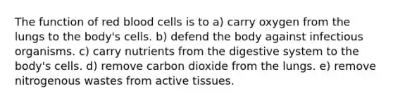 The function of red blood cells is to a) carry oxygen from the lungs to the body's cells. b) defend the body against infectious organisms. c) carry nutrients from the digestive system to the body's cells. d) remove carbon dioxide from the lungs. e) remove nitrogenous wastes from active tissues.