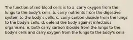 The function of red blood cells is to a. carry oxygen from the lungs to the body's cells. b. carry nutrients from the digestive system to the body's cells. c. carry carbon dioxide from the lungs to the body's cells. d. defend the body against infectious organisms. e. both carry carbon dioxide from the lungs to the body's cells and carry oxygen from the lungs to the body's cells