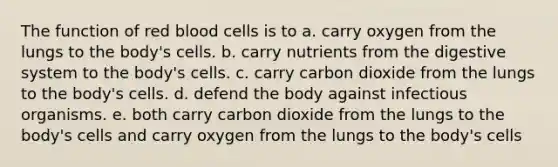 The function of red blood cells is to a. carry oxygen from the lungs to the body's cells. b. carry nutrients from the digestive system to the body's cells. c. carry carbon dioxide from the lungs to the body's cells. d. defend the body against infectious organisms. e. both carry carbon dioxide from the lungs to the body's cells and carry oxygen from the lungs to the body's cells