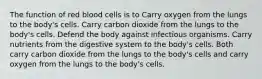 The function of red blood cells is to Carry oxygen from the lungs to the body's cells. Carry carbon dioxide from the lungs to the body's cells. Defend the body against infectious organisms. Carry nutrients from the digestive system to the body's cells. Both carry carbon dioxide from the lungs to the body's cells and carry oxygen from the lungs to the body's cells.