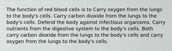 The function of red blood cells is to Carry oxygen from the lungs to the body's cells. Carry carbon dioxide from the lungs to the body's cells. Defend the body against infectious organisms. Carry nutrients from the digestive system to the body's cells. Both carry carbon dioxide from the lungs to the body's cells and carry oxygen from the lungs to the body's cells.