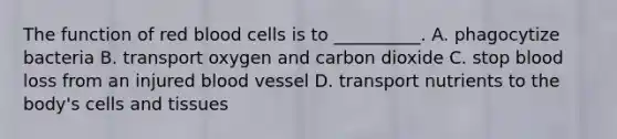 The function of red blood cells is to __________. A. phagocytize bacteria B. transport oxygen and carbon dioxide C. stop blood loss from an injured blood vessel D. transport nutrients to the body's cells and tissues