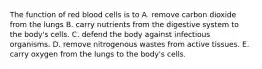 The function of red blood cells is to A. remove carbon dioxide from the lungs B. carry nutrients from the digestive system to the body's cells. C. defend the body against infectious organisms. D. remove nitrogenous wastes from active tissues. E. carry oxygen from the lungs to the body's cells.