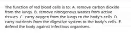 The function of red blood cells is to: A. remove carbon dioxide from the lungs. B. remove nitrogenous wastes from active tissues. C. carry oxygen from the lungs to the body's cells. D. carry nutrients from the digestive system to the body's cells. E. defend the body against infectious organisms.