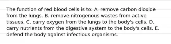 The function of red blood cells is to: A. remove carbon dioxide from the lungs. B. remove nitrogenous wastes from active tissues. C. carry oxygen from the lungs to the body's cells. D. carry nutrients from the digestive system to the body's cells. E. defend the body against infectious organisms.