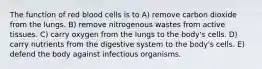 The function of red blood cells is to A) remove carbon dioxide from the lungs. B) remove nitrogenous wastes from active tissues. C) carry oxygen from the lungs to the body's cells. D) carry nutrients from the digestive system to the body's cells. E) defend the body against infectious organisms.