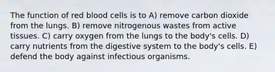 The function of red blood cells is to A) remove carbon dioxide from the lungs. B) remove nitrogenous wastes from active tissues. C) carry oxygen from the lungs to the body's cells. D) carry nutrients from the digestive system to the body's cells. E) defend the body against infectious organisms.