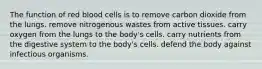 The function of red blood cells is to remove carbon dioxide from the lungs. remove nitrogenous wastes from active tissues. carry oxygen from the lungs to the body's cells. carry nutrients from the digestive system to the body's cells. defend the body against infectious organisms.