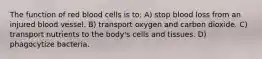 The function of red blood cells is to: A) stop blood loss from an injured blood vessel. B) transport oxygen and carbon dioxide. C) transport nutrients to the body's cells and tissues. D) phagocytize bacteria.