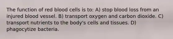 The function of red blood cells is to: A) stop blood loss from an injured blood vessel. B) transport oxygen and carbon dioxide. C) transport nutrients to the body's cells and tissues. D) phagocytize bacteria.