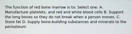 The function of red bone marrow is to: Select one: A. Manufacture platelets, and red and white blood cells B. Support the long bones so they do not break when a person moves. C. Store fat D. Supply bone-building substances and minerals to the periosteum