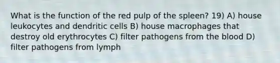 What is the function of the red pulp of the spleen? 19) A) house leukocytes and dendritic cells B) house macrophages that destroy old erythrocytes C) filter pathogens from the blood D) filter pathogens from lymph