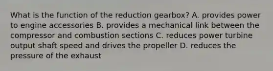 What is the function of the reduction gearbox? A. provides power to engine accessories B. provides a mechanical link between the compressor and combustion sections C. reduces power turbine output shaft speed and drives the propeller D. reduces the pressure of the exhaust