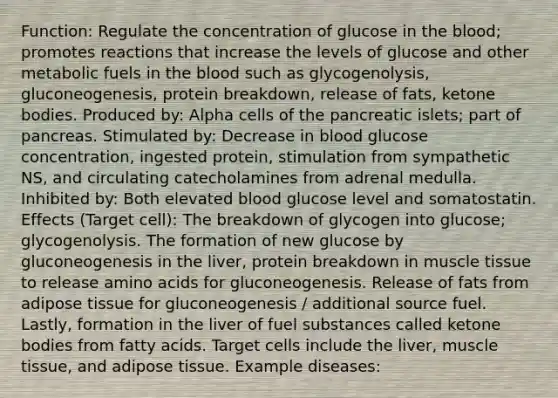 Function: Regulate the concentration of glucose in the blood; promotes reactions that increase the levels of glucose and other metabolic fuels in the blood such as glycogenolysis, gluconeogenesis, protein breakdown, release of fats, ketone bodies. Produced by: Alpha cells of the pancreatic islets; part of pancreas. Stimulated by: Decrease in blood glucose concentration, ingested protein, stimulation from sympathetic NS, and circulating catecholamines from adrenal medulla. Inhibited by: Both elevated blood glucose level and somatostatin. Effects (Target cell): The breakdown of glycogen into glucose; glycogenolysis. The formation of new glucose by gluconeogenesis in the liver, protein breakdown in muscle tissue to release amino acids for gluconeogenesis. Release of fats from adipose tissue for gluconeogenesis / additional source fuel. Lastly, formation in the liver of fuel substances called ketone bodies from fatty acids. Target cells include the liver, muscle tissue, and adipose tissue. Example diseases: