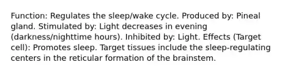 Function: Regulates the sleep/wake cycle. Produced by: Pineal gland. Stimulated by: Light decreases in evening (darkness/nighttime hours). Inhibited by: Light. Effects (Target cell): Promotes sleep. Target tissues include the sleep-regulating centers in the reticular formation of the brainstem.