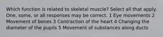 Which function is related to skeletal muscle? Select all that apply. One, some, or all responses may be correct. 1 Eye movements 2 Movement of bones 3 Contraction of the heart 4 Changing the diameter of the pupils 5 Movement of substances along ducts