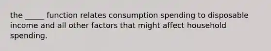 the _____ function relates consumption spending to disposable income and all other factors that might affect household spending.