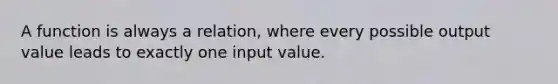 A function is always a relation, where every possible output value leads to exactly one input value.