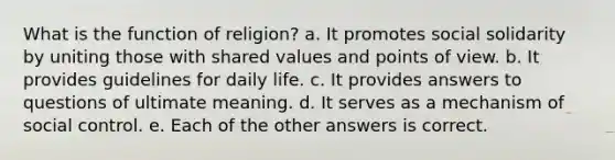 What is the function of religion? a. It promotes social solidarity by uniting those with shared values and points of view. b. It provides guidelines for daily life. c. It provides answers to questions of ultimate meaning. d. It serves as a mechanism of social control. e. Each of the other answers is correct.