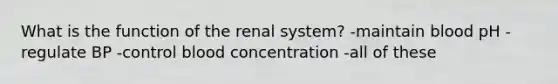 What is the function of the renal system? -maintain blood pH -regulate BP -control blood concentration -all of these