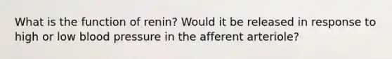 What is the function of renin? Would it be released in response to high or low blood pressure in the afferent arteriole?