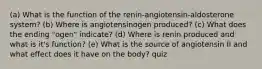 (a) What is the function of the renin-angiotensin-aldosterone system? (b) Where is angiotensinogen produced? (c) What does the ending "ogen" indicate? (d) Where is renin produced and what is it's function? (e) What is the source of angiotensin II and what effect does it have on the body? quiz