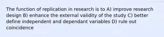 The function of replication in research is to A) improve research design B) enhance the external validity of the study C) better define independent and dependant variables D) rule out coincidence