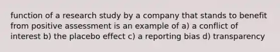 function of a research study by a company that stands to benefit from positive assessment is an example of a) a conflict of interest b) the placebo effect c) a reporting bias d) transparency