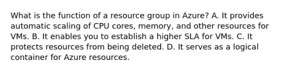 What is the function of a resource group in Azure? A. It provides automatic scaling of CPU cores, memory, and other resources for VMs. B. It enables you to establish a higher SLA for VMs. C. It protects resources from being deleted. D. It serves as a logical container for Azure resources.