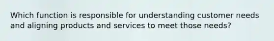 Which function is responsible for understanding customer needs and aligning products and services to meet those needs?