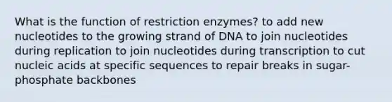 What is the function of restriction enzymes? to add new nucleotides to the growing strand of DNA to join nucleotides during replication to join nucleotides during transcription to cut nucleic acids at specific sequences to repair breaks in sugar-phosphate backbones