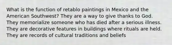 What is the function of retablo paintings in Mexico and the American Southwest? They are a way to give thanks to God. They memorialize someone who has died after a serious illness. They are decorative features in buildings where rituals are held. They are records of cultural traditions and beliefs