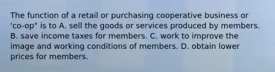 The function of a retail or purchasing cooperative business or 'co-op" is to A. sell the goods or services produced by members. B. save income taxes for members. C. work to improve the image and working conditions of members. D. obtain lower prices for members.