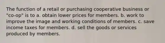 The function of a retail or purchasing cooperative business or "co-op" is to a. obtain lower prices for members. b. work to improve the image and working conditions of members. c. save income taxes for members. d. sell the goods or services produced by members.