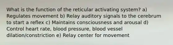 What is the function of the reticular activating system? a) Regulates movement b) Relay auditory signals to the cerebrum to start a reflex c) Maintains consciousness and arousal d) Control heart rate, blood pressure, blood vessel dilation/constriction e) Relay center for movement