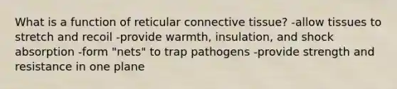 What is a function of reticular <a href='https://www.questionai.com/knowledge/kYDr0DHyc8-connective-tissue' class='anchor-knowledge'>connective tissue</a>? -allow tissues to stretch and recoil -provide warmth, insulation, and shock absorption -form "nets" to trap pathogens -provide strength and resistance in one plane