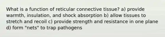 What is a function of reticular connective tissue? a) provide warmth, insulation, and shock absorption b) allow tissues to stretch and recoil c) provide strength and resistance in one plane d) form "nets" to trap pathogens