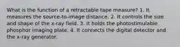 What is the function of a retractable tape measure? 1. It measures the source-to-image distance. 2. It controls the size and shape of the x-ray field. 3. It holds the photostimulable phosphor imaging plate. 4. It connects the digital detector and the x-ray generator.