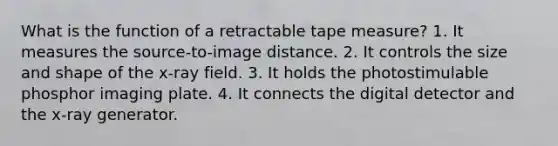 What is the function of a retractable tape measure? 1. It measures the source-to-image distance. 2. It controls the size and shape of the x-ray field. 3. It holds the photostimulable phosphor imaging plate. 4. It connects the digital detector and the x-ray generator.