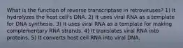 What is the function of reverse transcriptase in retroviruses? 1) It hydrolyzes the host cell's DNA. 2) It uses viral RNA as a template for DNA synthesis. 3) It uses viral RNA as a template for making complementary RNA strands. 4) It translates viral RNA into proteins. 5) It converts host cell RNA into viral DNA.