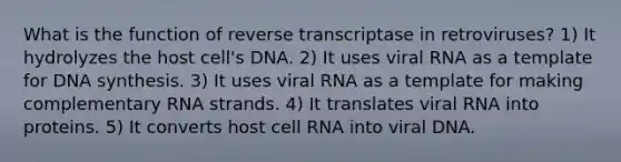 What is the function of reverse transcriptase in retroviruses? 1) It hydrolyzes the host cell's DNA. 2) It uses viral RNA as a template for DNA synthesis. 3) It uses viral RNA as a template for making complementary RNA strands. 4) It translates viral RNA into proteins. 5) It converts host cell RNA into viral DNA.