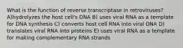 What is the function of reverse transcriptase in retroviruses? A)hydrolyzes the host cell's DNA B) uses viral RNA as a template for DNA synthesis C) converts host cell RNA into viral DNA D) translates viral RNA into proteins E) uses viral RNA as a template for making complementary RNA strands