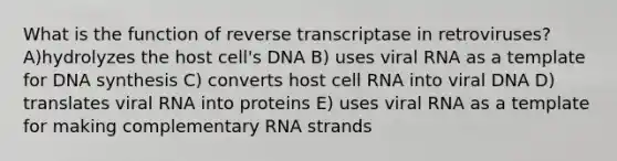 What is the function of reverse transcriptase in retroviruses? A)hydrolyzes the host cell's DNA B) uses viral RNA as a template for DNA synthesis C) converts host cell RNA into viral DNA D) translates viral RNA into proteins E) uses viral RNA as a template for making complementary RNA strands