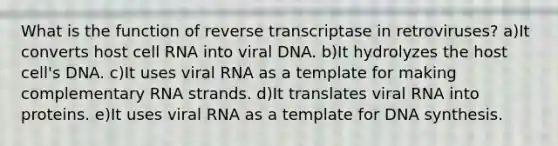 What is the function of reverse transcriptase in retroviruses? a)It converts host cell RNA into viral DNA. b)It hydrolyzes the host cell's DNA. c)It uses viral RNA as a template for making complementary RNA strands. d)It translates viral RNA into proteins. e)It uses viral RNA as a template for DNA synthesis.