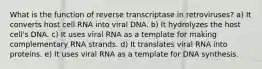 What is the function of reverse transcriptase in retroviruses? a) It converts host cell RNA into viral DNA. b) It hydrolyzes the host cell's DNA. c) It uses viral RNA as a template for making complementary RNA strands. d) It translates viral RNA into proteins. e) It uses viral RNA as a template for DNA synthesis.